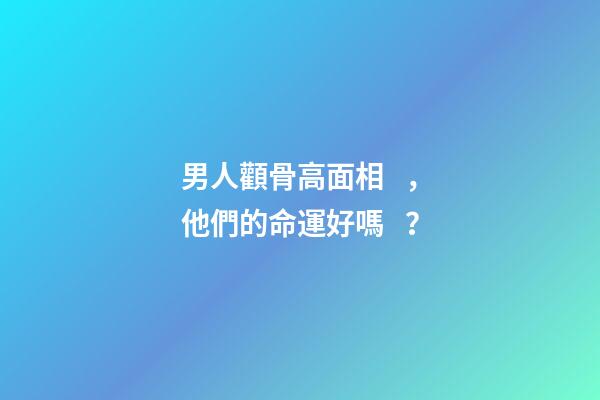 男人顴骨高面相，他們的命運好嗎？